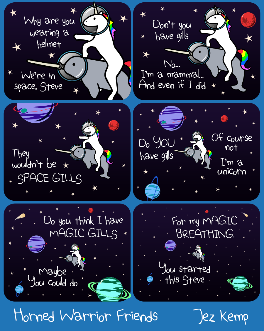 Panel 1 of 6: Unicorn and Narwhal are travelling in space together. Unicorn says "Why are you wearing a helmet" Narwhal replies "Because we're in space, Steve"
Panel 2 of 6: Unicorn asks "Don't you have gills" Narwhal replies patiently "No... I'm a mammal... And even if I did..."
Panel 3 of 6: Narwhal says "They wouldn't be SPACE GILLS"
Panel 4 of 6: The view is slowly zooming out to show the vast emptiness of space around them. Narwahl asks "Do you have gills?" Unicorn replies: "Of course not, I'm a unicorn"
Panel 5 of 6: Unicorn says "Do you think I have MAGIC GILLS" Narwhal replies "Maybe, you could do"
Panel 6 of 6: They are now just a tiny speck, arguing amongst the infinite. Unicorn says "For my MAGIC BREATHING" Narwhal says "You started this Steve"